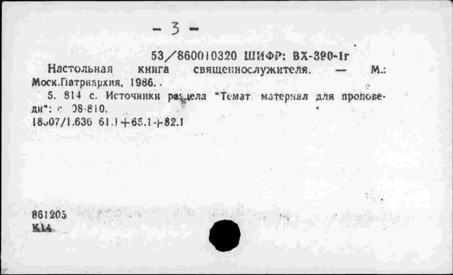 ﻿- 3 -
53/860010320 ШИФР: ВХ-390*1г
Настольная книга священнослужителя. —	М.:
Моск.Патриархия, 1936..	9
5. 814 с. Источники раздела “Темат материал для проповеди“: с 98 810.
18^07/1.636 61.14-65.1-1-82.1
861205